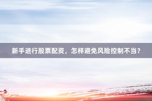 新手进行股票配资，怎样避免风险控制不当？
