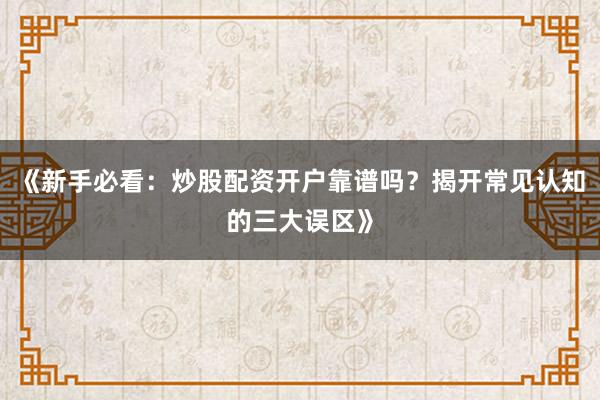 《新手必看：炒股配资开户靠谱吗？揭开常见认知的三大误区》