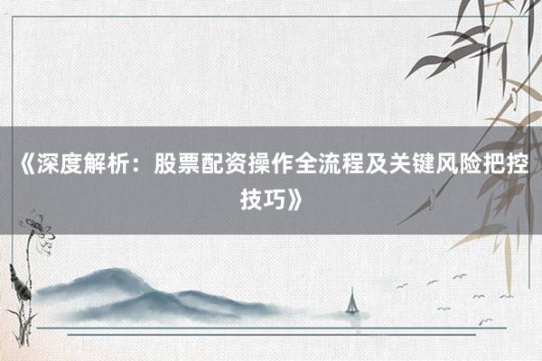 《深度解析：股票配资操作全流程及关键风险把控技巧》