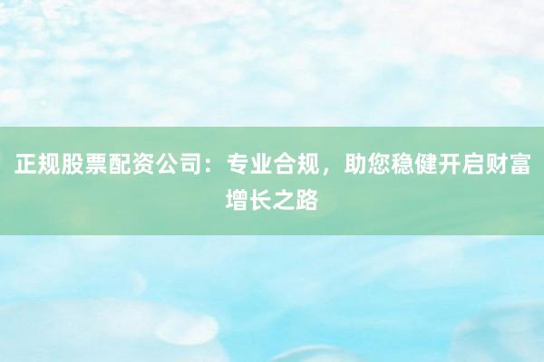 正规股票配资公司：专业合规，助您稳健开启财富增长之路