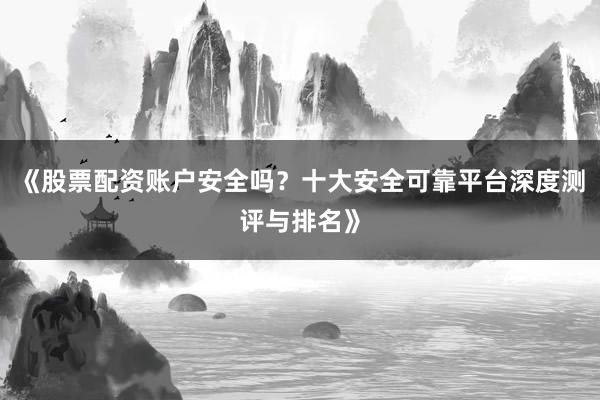 《股票配资账户安全吗？十大安全可靠平台深度测评与排名》