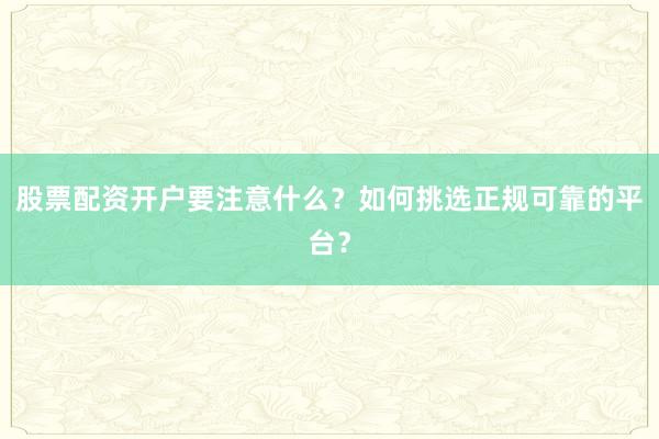 股票配资开户要注意什么？如何挑选正规可靠的平台？