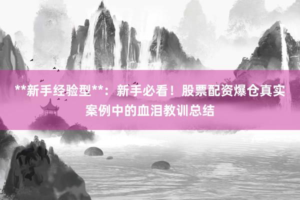 **新手经验型**：新手必看！股票配资爆仓真实案例中的血泪教训总结