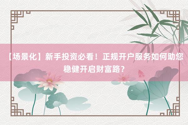【场景化】新手投资必看！正规开户服务如何助您稳健开启财富路？