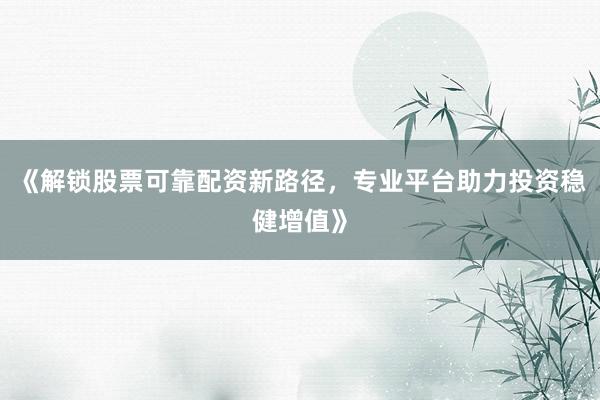 《解锁股票可靠配资新路径，专业平台助力投资稳健增值》
