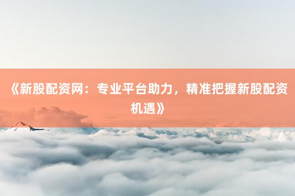 《新股配资网：专业平台助力，精准把握新股配资机遇》