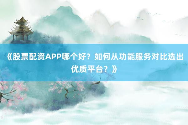 《股票配资APP哪个好？如何从功能服务对比选出优质平台？》