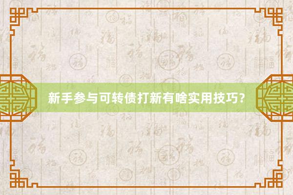 新手参与可转债打新有啥实用技巧？