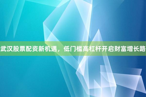 武汉股票配资新机遇，低门槛高杠杆开启财富增长路