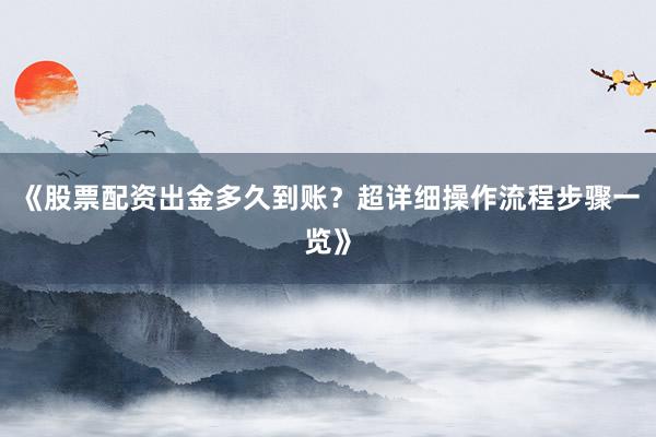 《股票配资出金多久到账？超详细操作流程步骤一览》