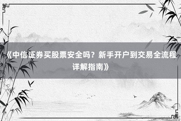 《中信证券买股票安全吗?新手开户到交易全流程详解指南》
