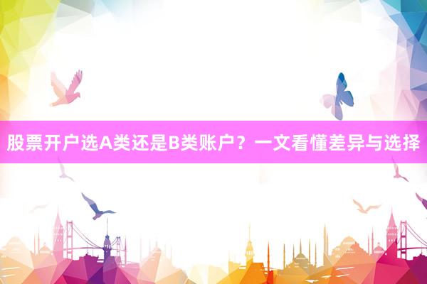 股票开户选A类还是B类账户？一文看懂差异与选择