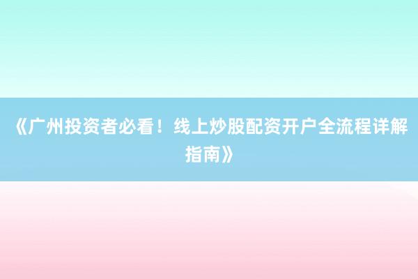 《广州投资者必看！线上炒股配资开户全流程详解指南》