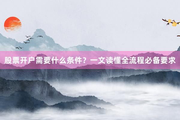 股票开户需要什么条件？一文读懂全流程必备要求