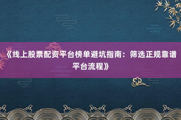 《线上股票配资平台榜单避坑指南：筛选正规靠谱平台流程》