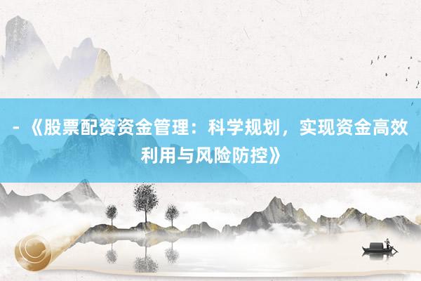 - 《股票配资资金管理：科学规划，实现资金高效利用与风险防控》