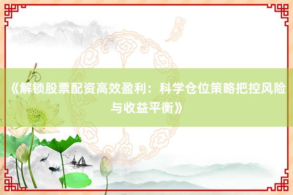 《解锁股票配资高效盈利：科学仓位策略把控风险与收益平衡》