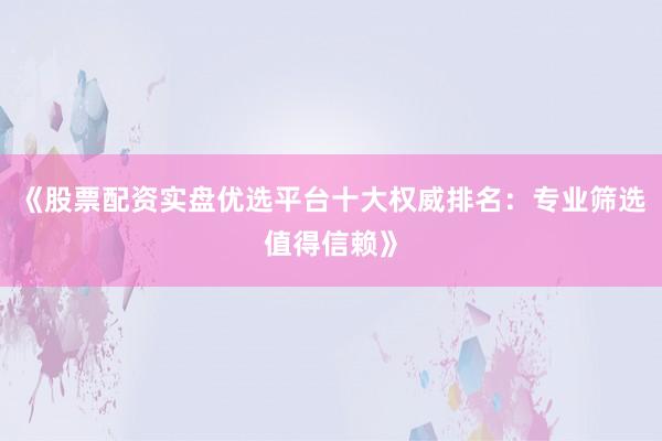 《股票配资实盘优选平台十大权威排名：专业筛选值得信赖》