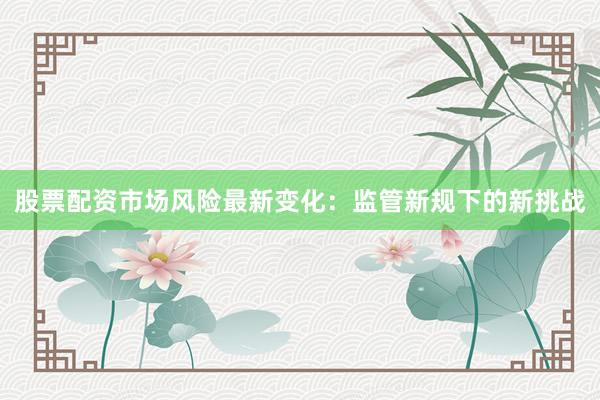 股票配资市场风险最新变化：监管新规下的新挑战