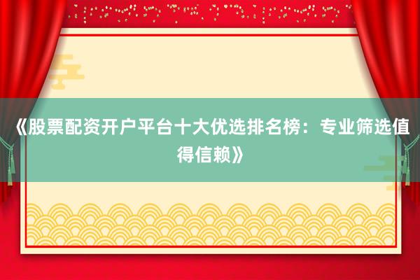 《股票配资开户平台十大优选排名榜：专业筛选值得信赖》
