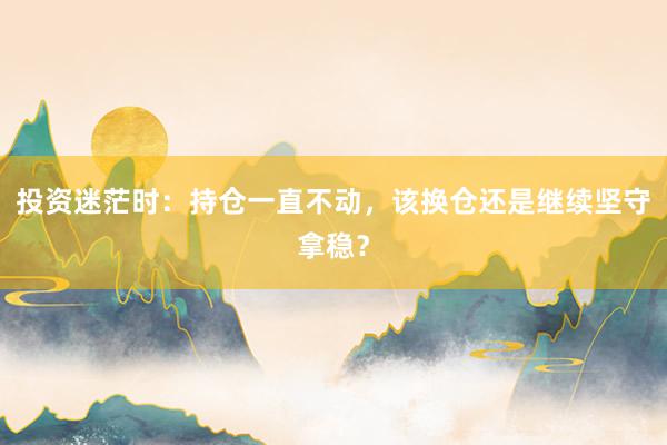 投资迷茫时：持仓一直不动，该换仓还是继续坚守拿稳？