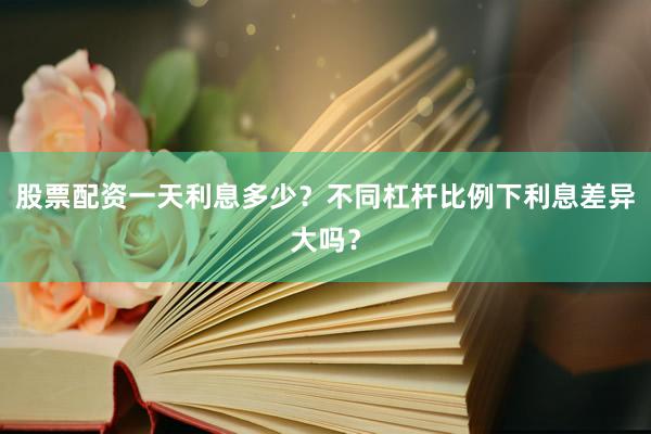 股票配资一天利息多少？不同杠杆比例下利息差异大吗？
