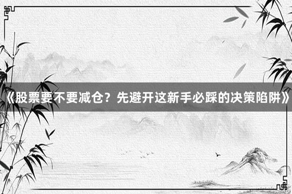 《股票要不要减仓？先避开这新手必踩的决策陷阱》