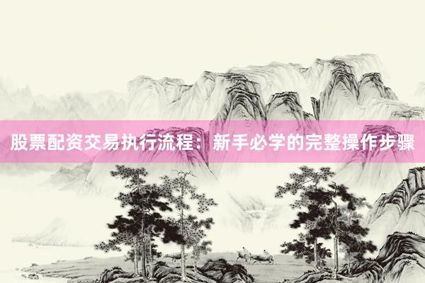股票配资交易执行流程：新手必学的完整操作步骤