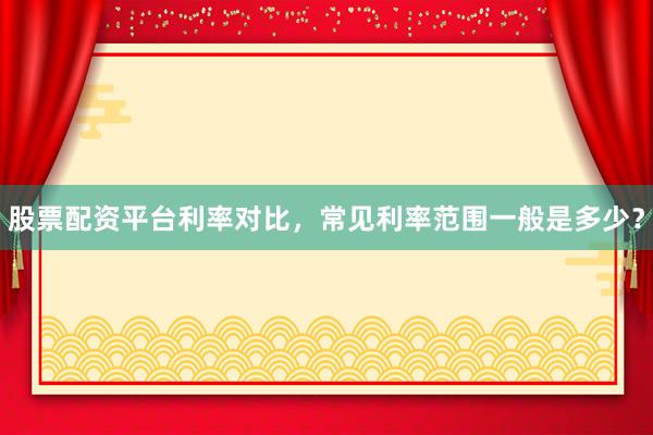 股票配资平台利率对比，常见利率范围一般是多少？