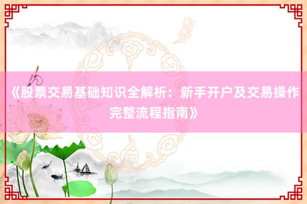 《股票交易基础知识全解析：新手开户及交易操作完整流程指南》