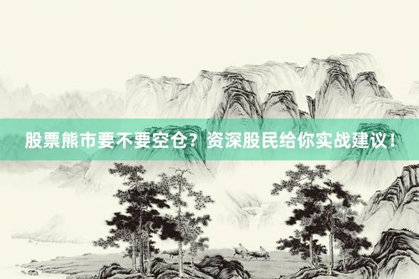 股票熊市要不要空仓？资深股民给你实战建议！