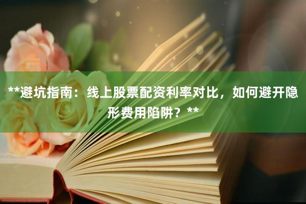 **避坑指南：线上股票配资利率对比，如何避开隐形费用陷阱？**