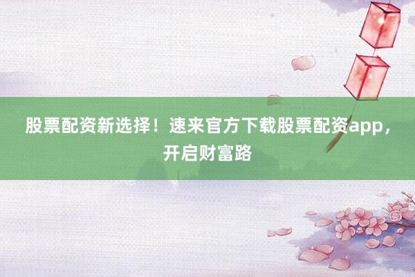 股票配资新选择！速来官方下载股票配资app，开启财富路