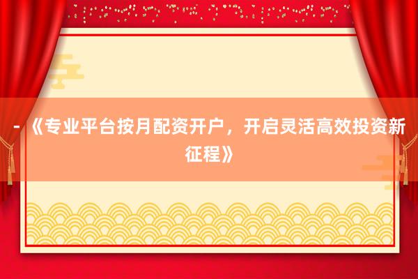- 《专业平台按月配资开户，开启灵活高效投资新征程》