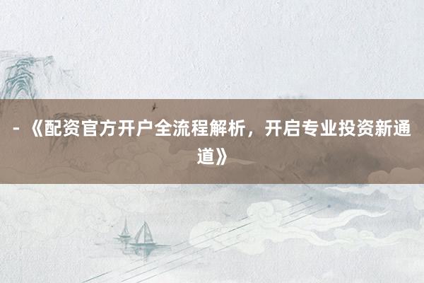 - 《配资官方开户全流程解析，开启专业投资新通道》