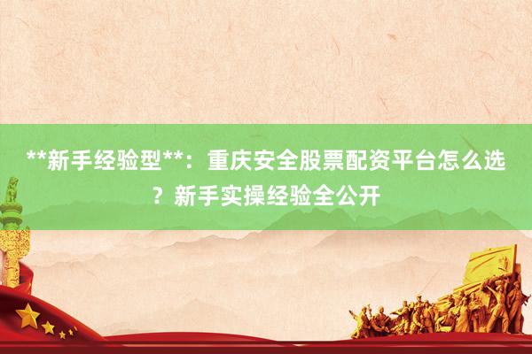 **新手经验型**：重庆安全股票配资平台怎么选？新手实操经验全公开