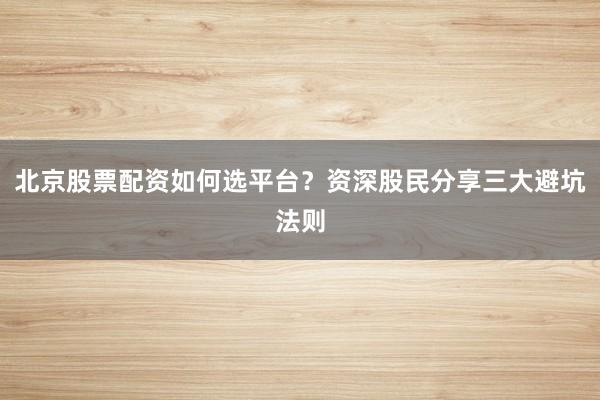 北京股票配资如何选平台？资深股民分享三大避坑法则