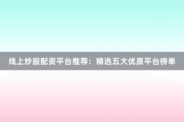 线上炒股配资平台推荐：精选五大优质平台榜单