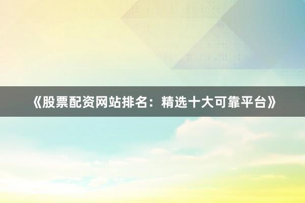 《股票配资网站排名：精选十大可靠平台》