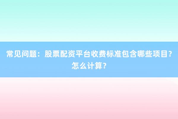 常见问题：股票配资平台收费标准包含哪些项目？怎么计算？