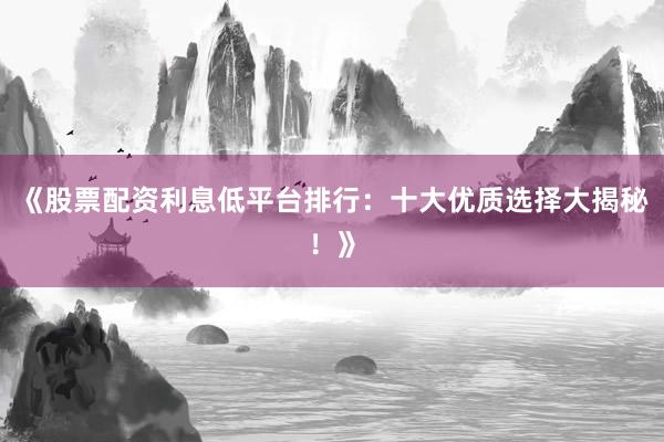 《股票配资利息低平台排行：十大优质选择大揭秘！》