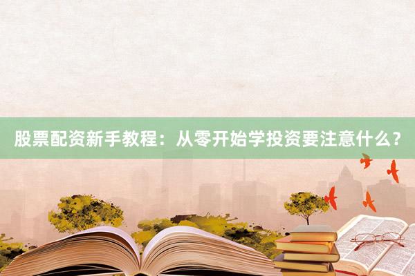 股票配资新手教程：从零开始学投资要注意什么？