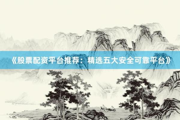 《股票配资平台推荐：精选五大安全可靠平台》