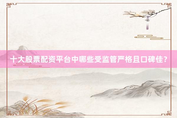 十大股票配资平台中哪些受监管严格且口碑佳？