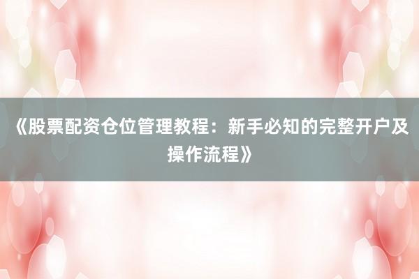 《股票配资仓位管理教程：新手必知的完整开户及操作流程》