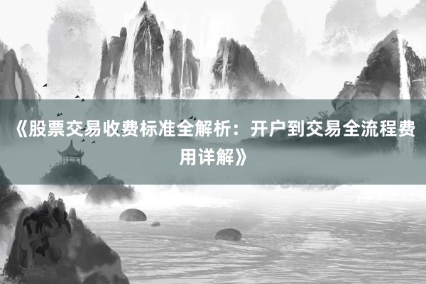 《股票交易收费标准全解析：开户到交易全流程费用详解》