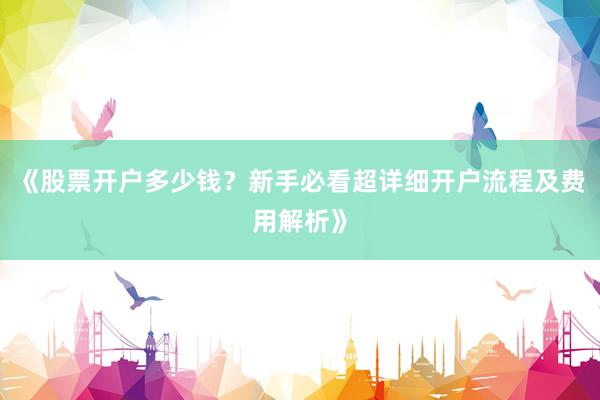 《股票开户多少钱？新手必看超详细开户流程及费用解析》