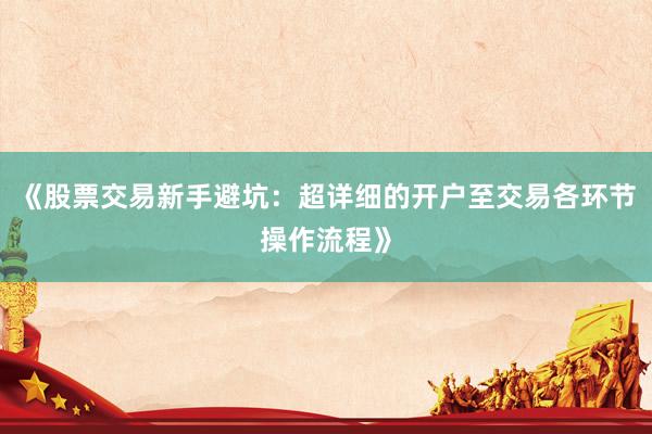 《股票交易新手避坑:超详细的开户至交易各环节操作流程》