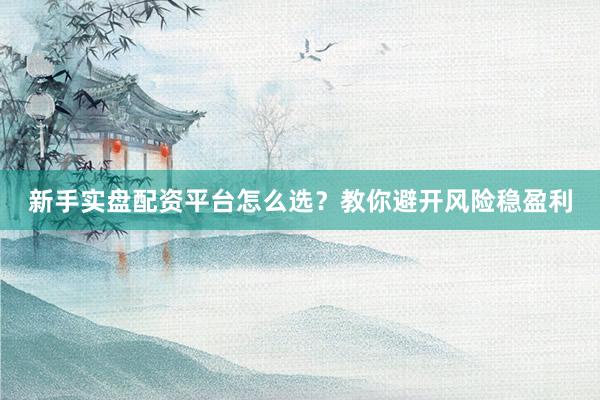 新手实盘配资平台怎么选?教你避开风险稳盈利