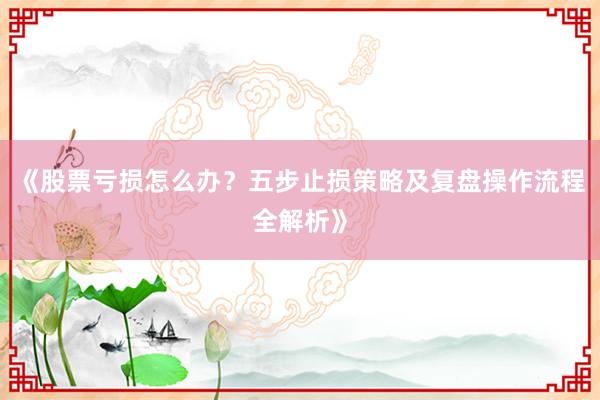 《股票亏损怎么办？五步止损策略及复盘操作流程全解析》